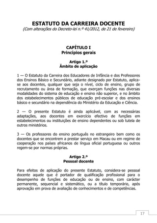 17
ESTATUTO DA CARREIRA DOCENTE
(Com alterações do Decreto-lei n.º 41/2012, de 21 de fevereiro)
CAPÍTULO I
Princípios gerais
Artigo 1.º
Âmbito de aplicação
1 — O Estatuto da Carreira dos Educadores de Infância e dos Professores
dos Ensinos Básico e Secundário, adiante designado por Estatuto, aplica-
se aos docentes, qualquer que seja o nível, ciclo de ensino, grupo de
recrutamento ou área de formação, que exerçam funções nas diversas
modalidades do sistema de educação e ensino não superior, e no âmbito
dos estabelecimentos públicos de educação pré-escolar e dos ensinos
básico e secundário na dependência do Ministério da Educação e Ciência.
2 — O presente Estatuto é ainda aplicável, com as necessárias
adaptações, aos docentes em exercício efectivo de funções em
estabelecimentos ou instituições de ensino dependentes ou sob tutela de
outros ministérios.
3 — Os professores do ensino português no estrangeiro bem como os
docentes que se encontrem a prestar serviço em Macau ou em regime de
cooperação nos países africanos de língua oficial portuguesa ou outros
regem-se por normas próprias.
Artigo 2.º
Pessoal docente
Para efeitos de aplicação do presente Estatuto, considera-se pessoal
docente aquele que é portador de qualificação profissional para o
desempenho de funções de educação ou de ensino, com carácter
permanente, sequencial e sistemático, ou a título temporário, após
aprovação em prova de avaliação de conhecimentos e de competências.
 