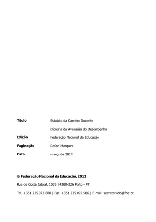 Título
Edição
Paginação
Data
© Federação Nacional da Educação, 2012
Rua de Costa Cabral, 1035 | 4200-226 Porto - PT
Tel. +351 225 073 880 | Fax. +351 225 092 906 | E-mail. secretariado@fne.pt
Estatuto da Carreira Docente
Diploma da Avaliação do Desempenho
Federação Nacional da Educação
Rafael Marques
março de 2012
 