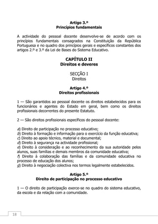 18
Artigo 3.º
Princípios fundamentais
A actividade do pessoal docente desenvolve-se de acordo com os
princípios fundamentais consagrados na Constituição da República
Portuguesa e no quadro dos princípios gerais e específicos constantes dos
artigos 2.º e 3.º da Lei de Bases do Sistema Educativo.
CAPÍTULO II
Direitos e deveres
SECÇÃO I
Direitos
Artigo 4.º
Direitos profissionais
1 — São garantidos ao pessoal docente os direitos estabelecidos para os
funcionários e agentes do Estado em geral, bem como os direitos
profissionais decorrentes do presente Estatuto.
2 — São direitos profissionais específicos do pessoal docente:
a) Direito de participação no processo educativo;
b) Direito à formação e informação para o exercício da função educativa;
c) Direito ao apoio técnico, material e documental;
d) Direito à segurança na actividade profissional;
e) Direito à consideração e ao reconhecimento da sua autoridade pelos
alunos, suas famílias e demais membros da comunidade educativa;
f) Direito à colaboração das famílias e da comunidade educativa no
processo de educação dos alunos;
g) Direito à negociação colectiva nos termos legalmente estabelecidos.
Artigo 5.º
Direito de participação no processo educativo
1 — O direito de participação exerce-se no quadro do sistema educativo,
da escola e da relação com a comunidade.
 