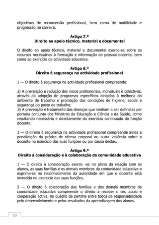 20
objectivos de reconversão profissional, bem como de mobilidade e
progressão na carreira.
Artigo 7.º
Direito ao apoio técnico, material e documental
O direito ao apoio técnico, material e documental exerce-se sobre os
recursos necessários à formação e informação do pessoal docente, bem
como ao exercício da actividade educativa.
Artigo 8.º
Direito à segurança na actividade profissional
1 — O direito à segurança na actividade profissional compreende:
a) A prevenção e redução dos riscos profissionais, individuais e colectivos,
através da adopção de programas específicos dirigidos à melhoria do
ambiente de trabalho e promoção das condições de higiene, saúde e
segurança do posto de trabalho;
b) A prevenção e tratamento das doenças que venham a ser definidas por
portaria conjunta dos Ministros da Educação e Ciência e da Saúde, como
resultando necessária e directamente do exercício continuado da função
docente.
2 — O direito à segurança na actividade profissional compreende ainda a
penalização da prática de ofensa corporal ou outra violência sobre o
docente no exercício das suas funções ou por causa destas.
Artigo 9.º
Direito à consideração e à colaboração da comunidade educativa
1 — O direito à consideração exerce -se no plano da relação com os
alunos, as suas famílias e os demais membros da comunidade educativa e
exprime-se no reconhecimento da autoridade em que o docente está
investido no exercício das suas funções.
2 — O direito à colaboração das famílias e dos demais membros da
comunidade educativa compreende o direito a receber o seu apoio e
cooperação activa, no quadro da partilha entre todos da responsabilidade
pelo desenvolvimento e pelos resultados da aprendizagem dos alunos.
 