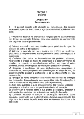 21
SECÇÃO II
Deveres
Artigo 10.º
Deveres gerais
1 — O pessoal docente está obrigado ao cumprimento dos deveres
estabelecidos para os funcionários e agentes da Administração Pública em
geral.
2 — O pessoal docente, no exercício das funções que lhe estão atribuídas
nos termos do presente Estatuto, está ainda obrigado ao cumprimento
dos seguintes deveres profissionais:
a) Orientar o exercício das suas funções pelos princípios do rigor, da
isenção, da justiça e da equidade;
b) Orientar o exercício das suas funções por critérios de qualidade,
procurando o seu permanente aperfeiçoamento e tendo como objectivo a
excelência;
c) Colaborar com todos os intervenientes no processo educativo,
favorecendo a criação de laços de cooperação e o desenvolvimento de
relações de respeito e reconhecimento mútuo, em especial entre
docentes, alunos, encarregados de educação e pessoal não docente;
d) Actualizar e aperfeiçoar os seus conhecimentos, capacidades e
competências, numa perspectiva de aprendizagem ao longo da vida, de
desenvolvimento pessoal e profissional e de aperfeiçoamento do seu
desempenho;
e) Participar de forma empenhada nas várias modalidades de formação
que frequente, designadamente nas promovidas pela Administração, e
usar as competências adquiridas na sua prática profissional;
f) Zelar pela qualidade e pelo enriquecimento dos recursos didáctico -
pedagógicos utilizados, numa perspectiva de abertura à inovação;
g) Desenvolver a reflexão sobre a sua prática pedagógica, proceder à
auto-avaliação e participar nas actividades de avaliação da escola;
h) Conhecer, respeitar e cumprir as disposições normativas sobre
educação, cooperando com a administração educativa na prossecução dos
objectivos decorrentes da política educativa, no interesse dos alunos e da
sociedade.
 