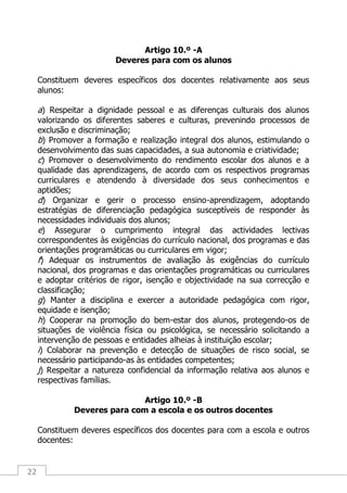 22
Artigo 10.º -A
Deveres para com os alunos
Constituem deveres específicos dos docentes relativamente aos seus
alunos:
a) Respeitar a dignidade pessoal e as diferenças culturais dos alunos
valorizando os diferentes saberes e culturas, prevenindo processos de
exclusão e discriminação;
b) Promover a formação e realização integral dos alunos, estimulando o
desenvolvimento das suas capacidades, a sua autonomia e criatividade;
c) Promover o desenvolvimento do rendimento escolar dos alunos e a
qualidade das aprendizagens, de acordo com os respectivos programas
curriculares e atendendo à diversidade dos seus conhecimentos e
aptidões;
d) Organizar e gerir o processo ensino-aprendizagem, adoptando
estratégias de diferenciação pedagógica susceptíveis de responder às
necessidades individuais dos alunos;
e) Assegurar o cumprimento integral das actividades lectivas
correspondentes às exigências do currículo nacional, dos programas e das
orientações programáticas ou curriculares em vigor;
f) Adequar os instrumentos de avaliação às exigências do currículo
nacional, dos programas e das orientações programáticas ou curriculares
e adoptar critérios de rigor, isenção e objectividade na sua correcção e
classificação;
g) Manter a disciplina e exercer a autoridade pedagógica com rigor,
equidade e isenção;
h) Cooperar na promoção do bem-estar dos alunos, protegendo-os de
situações de violência física ou psicológica, se necessário solicitando a
intervenção de pessoas e entidades alheias à instituição escolar;
i) Colaborar na prevenção e detecção de situações de risco social, se
necessário participando-as às entidades competentes;
j) Respeitar a natureza confidencial da informação relativa aos alunos e
respectivas famílias.
Artigo 10.º -B
Deveres para com a escola e os outros docentes
Constituem deveres específicos dos docentes para com a escola e outros
docentes:
 