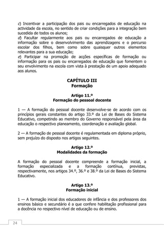 24
c) Incentivar a participação dos pais ou encarregados de educação na
actividade da escola, no sentido de criar condições para a integração bem
sucedida de todos os alunos;
d) Facultar regularmente aos pais ou encarregados de educação a
informação sobre o desenvolvimento das aprendizagens e o percurso
escolar dos filhos, bem como sobre quaisquer outros elementos
relevantes para a sua educação;
e) Participar na promoção de acções específicas de formação ou
informação para os pais ou encarregados de educação que fomentem o
seu envolvimento na escola com vista à prestação de um apoio adequado
aos alunos.
CAPÍTULO III
Formação
Artigo 11.º
Formação do pessoal docente
1 — A formação do pessoal docente desenvolve-se de acordo com os
princípios gerais constantes do artigo 33.º da Lei de Bases do Sistema
Educativo, competindo ao membro do Governo responsável pela área da
educação o respectivo planeamento, coordenação e avaliação global.
2 — A formação de pessoal docente é regulamentada em diploma próprio,
sem prejuízo do disposto nos artigos seguintes.
Artigo 12.º
Modalidades da formação
A formação do pessoal docente compreende a formação inicial, a
formação especializada e a formação contínua, previstas,
respectivamente, nos artigos 34.º, 36.º e 38.º da Lei de Bases do Sistema
Educativo.
Artigo 13.º
Formação inicial
1 — A formação inicial dos educadores de infância e dos professores dos
ensinos básico e secundário é a que confere habilitação profissional para
a docência no respectivo nível de educação ou de ensino.
 