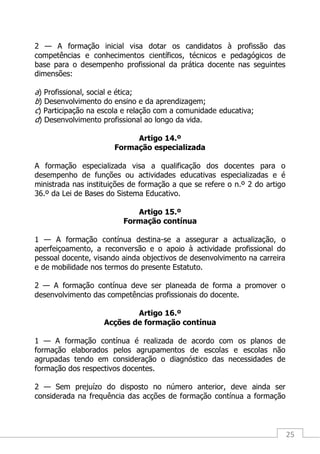 25
2 — A formação inicial visa dotar os candidatos à profissão das
competências e conhecimentos científicos, técnicos e pedagógicos de
base para o desempenho profissional da prática docente nas seguintes
dimensões:
a) Profissional, social e ética;
b) Desenvolvimento do ensino e da aprendizagem;
c) Participação na escola e relação com a comunidade educativa;
d) Desenvolvimento profissional ao longo da vida.
Artigo 14.º
Formação especializada
A formação especializada visa a qualificação dos docentes para o
desempenho de funções ou actividades educativas especializadas e é
ministrada nas instituições de formação a que se refere o n.º 2 do artigo
36.º da Lei de Bases do Sistema Educativo.
Artigo 15.º
Formação contínua
1 — A formação contínua destina-se a assegurar a actualização, o
aperfeiçoamento, a reconversão e o apoio à actividade profissional do
pessoal docente, visando ainda objectivos de desenvolvimento na carreira
e de mobilidade nos termos do presente Estatuto.
2 — A formação contínua deve ser planeada de forma a promover o
desenvolvimento das competências profissionais do docente.
Artigo 16.º
Acções de formação contínua
1 — A formação contínua é realizada de acordo com os planos de
formação elaborados pelos agrupamentos de escolas e escolas não
agrupadas tendo em consideração o diagnóstico das necessidades de
formação dos respectivos docentes.
2 — Sem prejuízo do disposto no número anterior, deve ainda ser
considerada na frequência das acções de formação contínua a formação
 