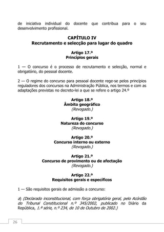 26
de iniciativa individual do docente que contribua para o seu
desenvolvimento profissional.
CAPÍTULO IV
Recrutamento e selecção para lugar do quadro
Artigo 17.º
Princípios gerais
1 — O concurso é o processo de recrutamento e selecção, normal e
obrigatório, do pessoal docente.
2 — O regime do concurso para pessoal docente rege-se pelos princípios
reguladores dos concursos na Administração Pública, nos termos e com as
adaptações previstas no decreto-lei a que se refere o artigo 24.º
Artigo 18.º
Âmbito geográfico
(Revogado.)
Artigo 19.º
Natureza do concurso
(Revogado.)
Artigo 20.º
Concurso interno ou externo
(Revogado.)
Artigo 21.º
Concurso de provimento ou de afectação
(Revogado.)
Artigo 22.º
Requisitos gerais e específicos
1 — São requisitos gerais de admissão a concurso:
a) (Declarado inconstitucional, com força obrigatória geral, pelo Acórdão
do Tribunal Constitucional n.º 345/2002, publicado no Diário da
República, 1.ª série, n.º 234, de 10 de Outubro de 2002.)
 