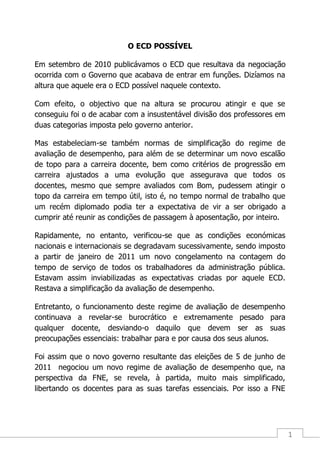 1
O ECD POSSÍVEL
Em setembro de 2010 publicávamos o ECD que resultava da negociação
ocorrida com o Governo que acabava de entrar em funções. Dizíamos na
altura que aquele era o ECD possível naquele contexto.
Com efeito, o objectivo que na altura se procurou atingir e que se
conseguiu foi o de acabar com a insustentável divisão dos professores em
duas categorias imposta pelo governo anterior.
Mas estabeleciam-se também normas de simplificação do regime de
avaliação de desempenho, para além de se determinar um novo escalão
de topo para a carreira docente, bem como critérios de progressão em
carreira ajustados a uma evolução que assegurava que todos os
docentes, mesmo que sempre avaliados com Bom, pudessem atingir o
topo da carreira em tempo útil, isto é, no tempo normal de trabalho que
um recém diplomado podia ter a expectativa de vir a ser obrigado a
cumprir até reunir as condições de passagem à aposentação, por inteiro.
Rapidamente, no entanto, verificou-se que as condições económicas
nacionais e internacionais se degradavam sucessivamente, sendo imposto
a partir de janeiro de 2011 um novo congelamento na contagem do
tempo de serviço de todos os trabalhadores da administração pública.
Estavam assim inviabilizadas as expectativas criadas por aquele ECD.
Restava a simplificação da avaliação de desempenho.
Entretanto, o funcionamento deste regime de avaliação de desempenho
continuava a revelar-se burocrático e extremamente pesado para
qualquer docente, desviando-o daquilo que devem ser as suas
preocupações essenciais: trabalhar para e por causa dos seus alunos.
Foi assim que o novo governo resultante das eleições de 5 de junho de
2011 negociou um novo regime de avaliação de desempenho que, na
perspectiva da FNE, se revela, à partida, muito mais simplificado,
libertando os docentes para as suas tarefas essenciais. Por isso a FNE
 