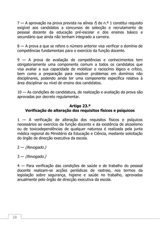 28
7 — A aprovação na prova prevista na alínea f) do n.º 1 constitui requisito
exigível aos candidatos a concursos de selecção e recrutamento de
pessoal docente da educação pré-escolar e dos ensinos básico e
secundário que ainda não tenham integrado a carreira.
8 — A prova a que se refere o número anterior visa verificar o domínio de
competências fundamentais para o exercício da função docente.
9 — A prova de avaliação de competências e conhecimentos tem
obrigatoriamente uma componente comum a todos os candidatos que
visa avaliar a sua capacidade de mobilizar o raciocínio lógico e crítico,
bem como a preparação para resolver problemas em domínios não
disciplinares, podendo ainda ter uma componente específica relativa à
área disciplinar ou nível de ensino dos candidatos.
10 — As condições de candidatura, de realização e avaliação da prova são
aprovadas por decreto regulamentar.
Artigo 23.º
Verificação de alteração dos requisitos físicos e psíquicos
1 — A verificação de alteração dos requisitos físicos e psíquicos
necessários ao exercício da função docente e da existência de alcoolismo
ou de toxicodependências de qualquer natureza é realizada pela junta
médica regional do Ministério da Educação e Ciência, mediante solicitação
do órgão de direcção executiva da escola.
2 — (Revogado.)
3 — (Revogado.)
4 — Para verificação das condições de saúde e de trabalho do pessoal
docente realizam-se acções periódicas de rastreio, nos termos da
legislação sobre segurança, higiene e saúde no trabalho, aprovadas
anualmente pelo órgão de direcção executiva da escola.
 