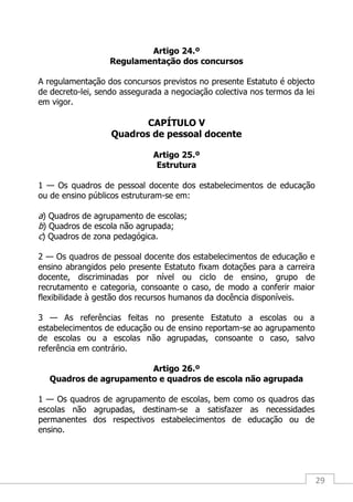 29
Artigo 24.º
Regulamentação dos concursos
A regulamentação dos concursos previstos no presente Estatuto é objecto
de decreto-lei, sendo assegurada a negociação colectiva nos termos da lei
em vigor.
CAPÍTULO V
Quadros de pessoal docente
Artigo 25.º
Estrutura
1 — Os quadros de pessoal docente dos estabelecimentos de educação
ou de ensino públicos estruturam-se em:
a) Quadros de agrupamento de escolas;
b) Quadros de escola não agrupada;
c) Quadros de zona pedagógica.
2 — Os quadros de pessoal docente dos estabelecimentos de educação e
ensino abrangidos pelo presente Estatuto fixam dotações para a carreira
docente, discriminadas por nível ou ciclo de ensino, grupo de
recrutamento e categoria, consoante o caso, de modo a conferir maior
flexibilidade à gestão dos recursos humanos da docência disponíveis.
3 — As referências feitas no presente Estatuto a escolas ou a
estabelecimentos de educação ou de ensino reportam-se ao agrupamento
de escolas ou a escolas não agrupadas, consoante o caso, salvo
referência em contrário.
Artigo 26.º
Quadros de agrupamento e quadros de escola não agrupada
1 — Os quadros de agrupamento de escolas, bem como os quadros das
escolas não agrupadas, destinam-se a satisfazer as necessidades
permanentes dos respectivos estabelecimentos de educação ou de
ensino.
 