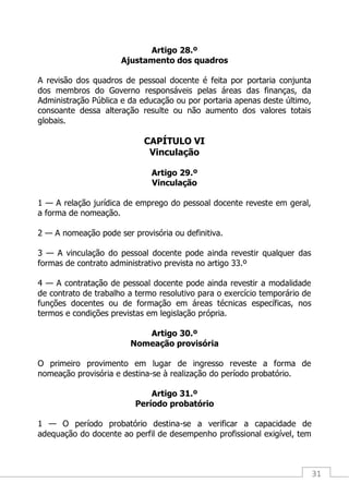 31
Artigo 28.º
Ajustamento dos quadros
A revisão dos quadros de pessoal docente é feita por portaria conjunta
dos membros do Governo responsáveis pelas áreas das finanças, da
Administração Pública e da educação ou por portaria apenas deste último,
consoante dessa alteração resulte ou não aumento dos valores totais
globais.
CAPÍTULO VI
Vinculação
Artigo 29.º
Vinculação
1 — A relação jurídica de emprego do pessoal docente reveste em geral,
a forma de nomeação.
2 — A nomeação pode ser provisória ou definitiva.
3 — A vinculação do pessoal docente pode ainda revestir qualquer das
formas de contrato administrativo prevista no artigo 33.º
4 — A contratação de pessoal docente pode ainda revestir a modalidade
de contrato de trabalho a termo resolutivo para o exercício temporário de
funções docentes ou de formação em áreas técnicas específicas, nos
termos e condições previstas em legislação própria.
Artigo 30.º
Nomeação provisória
O primeiro provimento em lugar de ingresso reveste a forma de
nomeação provisória e destina-se à realização do período probatório.
Artigo 31.º
Período probatório
1 — O período probatório destina-se a verificar a capacidade de
adequação do docente ao perfil de desempenho profissional exigível, tem
 