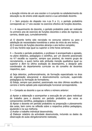 32
a duração mínima de um ano escolar e é cumprido no estabelecimento de
educação ou de ensino onde aquele exerce a sua actividade docente.
2 — Sem prejuízo do disposto nos n.os 9 a 11, o período probatório
corresponde ao 1.º ano escolar no exercício efectivo de funções docentes.
3 — A requerimento do docente, o período probatório pode ser realizado
no primeiro ano de exercício de funções docentes e antes do ingresso na
carreira, desde que, cumulativamente:
a) O docente tenha sido recrutado no concurso externo ou para a
satisfação de necessidades transitórias e antes do início do ano lectivo;
b) O exercício de funções docentes abranja o ano lectivo completo;
c) O seu horário seja igual ou superior a vinte horas semanais.
4 — Durante o período probatório, o professor é acompanhado e apoiado,
no plano didáctico, pedagógico e científico, por um docente posicionado
no 4.º escalão ou superior, sempre que possível, do mesmo grupo de
recrutamento, a quem tenha sido atribuída menção qualitativa igual ou
superior a Bom na última avaliação do desempenho, a designar pelo
coordenador do departamento curricular ou do conselho de docentes
respectivo, que:
a) Seja detentor, preferencialmente, de formação especializada na área
de organização educacional e desenvolvimento curricular, supervisão
pedagógica ou formação de formadores;
b) Esteja, sempre que possível, posicionado nos dois últimos escalões da
carreira e tenha optado pela especialização funcional correspondente.
5 — Compete ao docente a que se refere o número anterior:
a) Apoiar a elaboração e acompanhar a execução de um plano individual
de trabalho para o docente em período probatório que verse as
componentes científica, pedagógica e didáctica;
b) Apoiar o docente em período probatório na preparação e planeamento
das aulas, bem como na reflexão sobre a respectiva prática pedagógica,
ajudando-o na sua melhoria;
c) Avaliar o trabalho individual desenvolvido;
d) Elaborar relatório da actividade desenvolvida, incluindo os dados da
observação de aulas obrigatoriamente realizada;
 