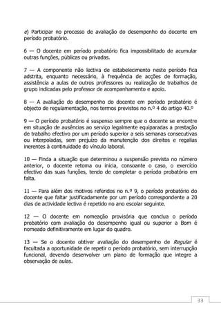 33
e) Participar no processo de avaliação do desempenho do docente em
período probatório.
6 — O docente em período probatório fica impossibilitado de acumular
outras funções, públicas ou privadas.
7 — A componente não lectiva de estabelecimento neste período fica
adstrita, enquanto necessário, à frequência de acções de formação,
assistência a aulas de outros professores ou realização de trabalhos de
grupo indicadas pelo professor de acompanhamento e apoio.
8 — A avaliação do desempenho do docente em período probatório é
objecto de regulamentação, nos termos previstos no n.º 4 do artigo 40.º
9 — O período probatório é suspenso sempre que o docente se encontre
em situação de ausências ao serviço legalmente equiparadas a prestação
de trabalho efectivo por um período superior a seis semanas consecutivas
ou interpoladas, sem prejuízo da manutenção dos direitos e regalias
inerentes à continuidade do vínculo laboral.
10 — Finda a situação que determinou a suspensão prevista no número
anterior, o docente retoma ou inicia, consoante o caso, o exercício
efectivo das suas funções, tendo de completar o período probatório em
falta.
11 — Para além dos motivos referidos no n.º 9, o período probatório do
docente que faltar justificadamente por um período correspondente a 20
dias de actividade lectiva é repetido no ano escolar seguinte.
12 — O docente em nomeação provisória que conclua o período
probatório com avaliação do desempenho igual ou superior a Bom é
nomeado definitivamente em lugar do quadro.
13 — Se o docente obtiver avaliação do desempenho de Regular é
facultada a oportunidade de repetir o período probatório, sem interrupção
funcional, devendo desenvolver um plano de formação que integre a
observação de aulas.
 