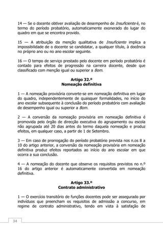 34
14 — Se o docente obtiver avaliação de desempenho de Insuficiente é, no
termo do período probatório, automaticamente exonerado do lugar do
quadro em que se encontra provido.
15 — A atribuição da menção qualitativa de Insuficiente implica a
impossibilidade de o docente se candidatar, a qualquer título, à docência
no próprio ano ou no ano escolar seguinte.
16 — O tempo de serviço prestado pelo docente em período probatório é
contado para efeitos de progressão na carreira docente, desde que
classificado com menção igual ou superior a Bom.
Artigo 32.º
Nomeação definitiva
1 — A nomeação provisória converte-se em nomeação definitiva em lugar
do quadro, independentemente de quaisquer formalidades, no início do
ano escolar subsequente à conclusão do período probatório com avaliação
de desempenho igual ou superior a Bom.
2 — A conversão da nomeação provisória em nomeação definitiva é
promovida pelo órgão de direcção executiva do agrupamento ou escola
não agrupada até 20 dias antes do termo daquela nomeação e produz
efeitos, em qualquer caso, a partir de 1 de Setembro.
3 — Em caso de prorrogação do período probatório prevista nos n.os 8 a
10 do artigo anterior, a conversão da nomeação provisória em nomeação
definitiva produz efeitos reportados ao início do ano escolar em que
ocorra a sua conclusão.
4 — A nomeação do docente que observe os requisitos previstos no n.º
16 do artigo anterior é automaticamente convertida em nomeação
definitiva.
Artigo 33.º
Contrato administrativo
1 — O exercício transitório de funções docentes pode ser assegurado por
indivíduos que preencham os requisitos de admissão a concurso, em
regime de contrato administrativo, tendo em vista à satisfação de
 