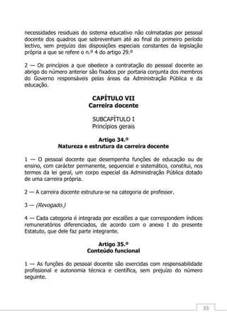 35
necessidades residuais do sistema educativo não colmatadas por pessoal
docente dos quadros que sobrevenham até ao final do primeiro período
lectivo, sem prejuízo das disposições especiais constantes da legislação
própria a que se refere o n.º 4 do artigo 29.º
2 — Os princípios a que obedece a contratação do pessoal docente ao
abrigo do número anterior são fixados por portaria conjunta dos membros
do Governo responsáveis pelas áreas da Administração Pública e da
educação.
CAPÍTULO VII
Carreira docente
SUBCAPÍTULO I
Princípios gerais
Artigo 34.º
Natureza e estrutura da carreira docente
1 — O pessoal docente que desempenha funções de educação ou de
ensino, com carácter permanente, sequencial e sistemático, constitui, nos
termos da lei geral, um corpo especial da Administração Pública dotado
de uma carreira própria.
2 — A carreira docente estrutura-se na categoria de professor.
3 — (Revogado.)
4 — Cada categoria é integrada por escalões a que correspondem índices
remuneratórios diferenciados, de acordo com o anexo I do presente
Estatuto, que dele faz parte integrante.
Artigo 35.º
Conteúdo funcional
1 — As funções do pessoal docente são exercidas com responsabilidade
profissional e autonomia técnica e científica, sem prejuízo do número
seguinte.
 