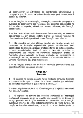 37
o) Desempenhar as actividades de coordenação administrativa e
pedagógica que não sejam exclusivas dos docentes posicionados no 4.º
escalão ou superior.
4 — As funções de coordenação, orientação, supervisão pedagógica e
avaliação do desempenho são reservadas aos docentes posicionados no
4.º escalão ou superior, detentores, preferencialmente, de formação
especializada.
5 — Em casos excepcionais devidamente fundamentados, os docentes
posicionados no 3.º escalão podem exercer as funções referidas no
número anterior desde que detentores de formação especializada.
6 — Os docentes dos dois últimos escalões da carreira, desde que
detentores de formação especializada, podem candidatar-se, com
possibilidade de renúncia a produzir efeitos no termo de cada ano escolar,
a uma especialização funcional para o exercício exclusivo ou
predominante das funções de supervisão pedagógica, gestão da
formação, desenvolvimento curricular, avaliação do desempenho e
administração escolar, em termos a definir por portaria do membro do
Governo responsável pela área da educação.
7 — As funções previstas no n.º 4 são atribuídas prioritariamente aos
docentes referidos no número anterior.
Artigo 36.º
Ingresso
1 — O ingresso na carreira docente faz-se mediante concurso destinado
ao provimento de lugar do quadro de entre os docentes que satisfaçam
os requisitos de admissão a que se refere o artigo 22.º
2 — Sem prejuízo do disposto no número seguinte, o ingresso na carreira
faz -se no 1.º escalão.
3 — O ingresso na carreira dos docentes portadores de habilitação
profissional adequada faz-se no escalão correspondente ao tempo de
serviço prestado em funções docentes e classificado com a menção
qualitativa mínima de Bom, independentemente do título jurídico da
relação de trabalho subordinado, de acordo com os critérios gerais de
 