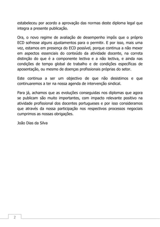 2
estabeleceu por acordo a aprovação das normas deste diploma legal que
integra a presente publicação.
Ora, o novo regime de avaliação de desempenho impôs que o próprio
ECD sofresse alguns ajustamentos para o permitir. E por isso, mais uma
vez, estamos em presença do ECD possível, porque continua a não mexer
em aspectos essenciais do conteúdo da atividade docente, na correta
distinção do que é a componente lectiva e a não lectiva, e ainda nas
condições de tempo global de trabalho e de condições específicas de
aposentação, ou mesmo de doenças profissionais próprias do setor.
Este continua a ser um objectivo de que não desistimos e que
continuaremos a ter na nossa agenda de intervenção sindical.
Para já, achamos que as evoluções conseguidas nos diplomas que agora
se publicam são muito importantes, com impacto relevante positivo na
atividade profissional dos docentes portugueses e por isso consideramos
que através da nossa participação nos respectivos processos negociais
cumprimos as nossas obrigações.
João Dias da Silva
 