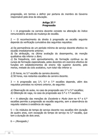 38
progressão, em termos a definir por portaria do membro do Governo
responsável pela área da educação.
Artigo 37.º
Progressão
1 — A progressão na carreira docente consiste na alteração do índice
remuneratório através da mudança de escalão.
2 — O reconhecimento do direito à progressão ao escalão seguinte
depende da verificação cumulativa dos seguintes requisitos:
a) Da permanência de um período mínimo de serviço docente efectivo no
escalão imediatamente anterior;
b) Da atribuição, na última avaliação do desempenho, de menção
qualitativa não inferior a Bom;
c) Da frequência, com aproveitamento, de formação contínua ou de
cursos de formação especializada, pelos docentes em exercício efectivo de
funções em estabelecimentos de ensino não superior durante, pelo
menos, metade do ciclo avaliativo, num total não inferior a:
i) 25 horas, no 5.º escalão da carreira docente;
ii) 50 horas, nos restantes escalões da carreira docente.
3 — A progressão aos 3.º, 5.º e 7.º escalões depende, além dos
requisitos previstos no número anterior, do seguinte:
a) Observação de aulas, no caso da progressão aos 3.º e 5.º escalões;
b) Obtenção de vaga, no caso da progressão aos 5.º e 7.º escalões.
4 — A obtenção das menções de Excelente e Muito bom no 4.º e 6.º
escalões permite a progressão ao escalão seguinte, sem a observância do
requisito relativo à existência de vagas.
5 — Os módulos de tempo de serviço docente nos escalões têm duração
de quatro anos, com excepção do tempo de serviço no 5.º escalão, que
tem a duração de dois anos.
6 — (Revogado.)
 