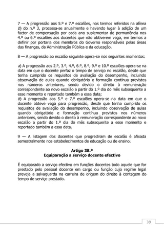 39
7 — A progressão aos 5.º e 7.º escalões, nos termos referidos na alínea
b) do n.º 3, processa-se anualmente e havendo lugar à adição de um
factor de compensação por cada ano suplementar de permanência nos
4.º ou 6.º escalões aos docentes que não obtiverem vaga, em termos a
definir por portaria dos membros do Governo responsáveis pelas áreas
das finanças, da Administração Pública e da educação.
8 — A progressão ao escalão seguinte opera-se nos seguintes momentos:
a) A progressão aos 2.º, 3.º, 4.º, 6.º, 8.º, 9.º e 10.º escalões opera-se na
data em que o docente perfaz o tempo de serviço no escalão, desde que
tenha cumprido os requisitos de avaliação do desempenho, incluindo
observação de aulas quando obrigatório e formação contínua previstos
nos números anteriores, sendo devido o direito à remuneração
correspondente ao novo escalão a partir do 1.º dia do mês subsequente a
esse momento e reportado também a essa data;
b) A progressão aos 5.º e 7.º escalões opera-se na data em que o
docente obteve vaga para progressão, desde que tenha cumprido os
requisitos de avaliação do desempenho, incluindo observação de aulas
quando obrigatório e formação contínua previstos nos números
anteriores, sendo devido o direito à remuneração correspondente ao novo
escalão a partir do 1.º dia do mês subsequente a esse momento e
reportado também a essa data.
9 — A listagem dos docentes que progrediram de escalão é afixada
semestralmente nos estabelecimentos de educação ou de ensino.
Artigo 38.º
Equiparação a serviço docente efectivo
É equiparado a serviço efectivo em funções docentes todo aquele que for
prestado pelo pessoal docente em cargo ou função cujo regime legal
preveja a salvaguarda na carreira de origem do direito à contagem do
tempo de serviço prestado.
 