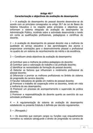 41
Artigo 40.º
Caracterização e objectivos da avaliação do desempenho
1 — A avaliação do desempenho do pessoal docente desenvolve-se de
acordo com os princípios consagrados no artigo 39.º da Lei de Bases do
Sistema Educativo e no respeito pelos princípios e objectivos que
enformam o sistema integrado de avaliação do desempenho da
Administração Pública, incidindo sobre a actividade desenvolvida e tendo
em conta as qualificações profissionais, pedagógicas e científicas do
docente.
2 — A avaliação do desempenho do pessoal docente visa a melhoria da
qualidade do serviço educativo e das aprendizagens dos alunos e
proporcionar orientações para o desenvolvimento pessoal e profissional
no quadro de um sistema de reconhecimento do mérito e da excelência.
3 — Constituem ainda objectivos da avaliação do desempenho:
a) Contribuir para a melhoria da prática pedagógica do docente;
b) Contribuir para a valorização do trabalho e da profissão docente;
c) Identificar as necessidades de formação do pessoal docente;
d) Detectar os factores que influenciam o rendimento profissional do
pessoal docente;
e) Diferenciar e premiar os melhores profissionais no âmbito do sistema
de progressão da carreira docente;
f) Facultar indicadores de gestão em matéria de pessoal docente;
g) Promover o trabalho de cooperação entre os docentes, tendo em vista
a melhoria do seu desempenho;
h) Promover um processo de acompanhamento e supervisão da prática
docente;
i) Promover a responsabilização do docente quanto ao exercício da sua
actividade profissional.
4 — A regulamentação do sistema de avaliação do desempenho
estabelecido no presente Estatuto é definida por decreto regulamentar.
5 — (Revogado.)
6 — Os docentes que exerçam cargos ou funções cuja enquadramento
normativo ou estatuto salvaguarde o direito de progressão na carreira de
 