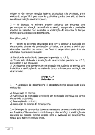 42
origem e não tenham funções lectivas distribuídas são avaliados, para
efeitos do artigo 37.º, pela menção qualitativa que lhe tiver sido atribuída
na última avaliação do desempenho.
7 — O disposto no número anterior aplica-se aos docentes que
permaneçam em situação de ausência ao serviço equiparada a prestação
efectiva de trabalho que inviabilize a verificação do requisito de tempo
mínimo para avaliação do desempenho.
8 — (Revogado.)
9 — Podem os docentes abrangidos pelo n.º 6 solicitar a avaliação do
desempenho através de ponderação curricular, em termos a definir por
despacho normativo do membro do Governo responsável pela área da
educação, nos seguintes casos:
a) Na falta da avaliação do desempenho prevista no n.º 6;
b) Tendo sido atribuída a avaliação do desempenho prevista no n.º 6,
pretendam a sua alteração;
c) Os docentes que permaneçam em situação de ausência ao serviço que
inviabilize a verificação do requisito de tempo mínimo para avaliação do
desempenho.
Artigo 41.º
Relevância
1 — A avaliação do desempenho é obrigatoriamente considerada para
efeitos de:
a) Progressão na carreira;
b) Conversão da nomeação provisória em nomeação definitiva no termo
do período probatório;
c) Renovação do contrato;
d) Atribuição do prémio de desempenho.
2 — O tempo de serviço dos docentes em regime de contrato de trabalho
em funções públicas a termo resolutivo que não satisfaça a verificação do
requisito do período mínimo exigido para a avaliação de desempenho
releva para todos os efeitos legais.
 