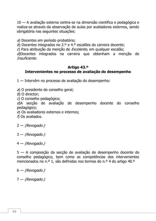 44
10 — A avaliação externa centra-se na dimensão científica e pedagógica e
realiza-se através da observação de aulas por avaliadores externos, sendo
obrigatória nas seguintes situações:
a) Docentes em período probatório;
b) Docentes integrados no 2.º e 4.º escalões da carreira docente;
c) Para atribuição da menção de Excelente, em qualquer escalão;
d)Docentes integrados na carreira que obtenham a menção de
Insuficiente.
Artigo 43.º
Intervenientes no processo de avaliação do desempenho
1 — Intervêm no processo de avaliação do desempenho:
a) O presidente do conselho geral;
b) O director;
c) O conselho pedagógico;
d)A secção de avaliação de desempenho docente do conselho
pedagógico;
e) Os avaliadores externos e internos;
f) Os avaliados.
2 — (Revogado.)
3 — (Revogado.)
4 — (Revogado.)
5 — A composição da secção de avaliação de desempenho docente do
conselho pedagógico, bem como as competências dos intervenientes
mencionados no n.º 1, são definidas nos termos do n.º 4 do artigo 40.º
6 — (Revogado.)
7 — (Revogado.)
 