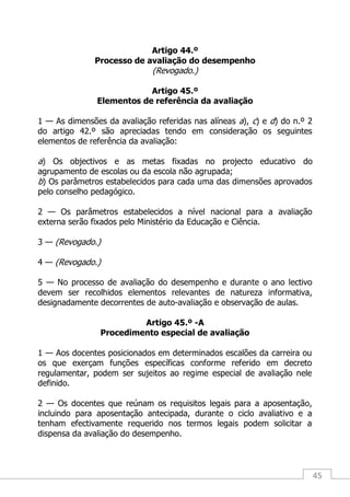 45
Artigo 44.º
Processo de avaliação do desempenho
(Revogado.)
Artigo 45.º
Elementos de referência da avaliação
1 — As dimensões da avaliação referidas nas alíneas a), c) e d) do n.º 2
do artigo 42.º são apreciadas tendo em consideração os seguintes
elementos de referência da avaliação:
a) Os objectivos e as metas fixadas no projecto educativo do
agrupamento de escolas ou da escola não agrupada;
b) Os parâmetros estabelecidos para cada uma das dimensões aprovados
pelo conselho pedagógico.
2 — Os parâmetros estabelecidos a nível nacional para a avaliação
externa serão fixados pelo Ministério da Educação e Ciência.
3 — (Revogado.)
4 — (Revogado.)
5 — No processo de avaliação do desempenho e durante o ano lectivo
devem ser recolhidos elementos relevantes de natureza informativa,
designadamente decorrentes de auto-avaliação e observação de aulas.
Artigo 45.º -A
Procedimento especial de avaliação
1 — Aos docentes posicionados em determinados escalões da carreira ou
os que exerçam funções específicas conforme referido em decreto
regulamentar, podem ser sujeitos ao regime especial de avaliação nele
definido.
2 — Os docentes que reúnam os requisitos legais para a aposentação,
incluindo para aposentação antecipada, durante o ciclo avaliativo e a
tenham efectivamente requerido nos termos legais podem solicitar a
dispensa da avaliação do desempenho.
 