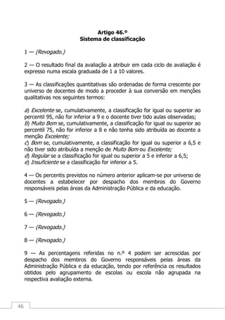 46
Artigo 46.º
Sistema de classificação
1 — (Revogado.)
2 — O resultado final da avaliação a atribuir em cada ciclo de avaliação é
expresso numa escala graduada de 1 a 10 valores.
3 — As classificações quantitativas são ordenadas de forma crescente por
universo de docentes de modo a proceder à sua conversão em menções
qualitativas nos seguintes termos:
a) Excelente se, cumulativamente, a classificação for igual ou superior ao
percentil 95, não for inferior a 9 e o docente tiver tido aulas observadas;
b) Muito Bom se, cumulativamente, a classificação for igual ou superior ao
percentil 75, não for inferior a 8 e não tenha sido atribuída ao docente a
menção Excelente;
c) Bom se, cumulativamente, a classificação for igual ou superior a 6,5 e
não tiver sido atribuída a menção de Muito Bom ou Excelente;
d) Regular se a classificação for igual ou superior a 5 e inferior a 6,5;
e) Insuficiente se a classificação for inferior a 5.
4 — Os percentis previstos no número anterior aplicam-se por universo de
docentes a estabelecer por despacho dos membros do Governo
responsáveis pelas áreas da Administração Pública e da educação.
5 — (Revogado.)
6 — (Revogado.)
7 — (Revogado.)
8 — (Revogado.)
9 — As percentagens referidas no n.º 4 podem ser acrescidas por
despacho dos membros do Governo responsáveis pelas áreas da
Administração Pública e da educação, tendo por referência os resultados
obtidos pelo agrupamento de escolas ou escola não agrupada na
respectiva avaliação externa.
 