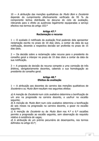 47
10 — A atribuição das menções qualitativas de Muito Bom e Excelente
depende do cumprimento efectivamente verificado de 95 % da
componente lectiva distribuída no decurso do ciclo de avaliação,
relevando para o efeito as ausências legalmente equiparadas a serviço
efectivo nos termos do artigo 103.º
Artigo 47.º
Reclamação e recurso
1 — O avaliado é notificado da avaliação final podendo dela apresentar
reclamação escrita no prazo de 10 dias úteis, a contar da data da sua
notificação, devendo a respectiva decisão ser proferida no prazo de 15
dias úteis.
2 — Da decisão sobre a reclamação cabe recurso para o presidente do
conselho geral a interpor no prazo de 10 dias úteis a contar da data da
sua notificação.
3 — A proposta de decisão do recurso compete a uma comissão de três
árbitros, obrigatoriamente docentes, cabendo a sua homologação ao
presidente do conselho geral.
Artigo 48.º
Efeitos da avaliação
1 — A atribuição aos docentes da carreira das menções qualitativas de
Excelente e ou Muito Bom resultam nos seguintes efeitos:
a) A menção de Excelente num ciclo avaliativo determina a bonificação de
um ano na progressão na carreira docente, a usufruir no escalão
seguinte;
b) A menção de Muito Bom num ciclo avaliativo determina a bonificação
de seis meses na progressão na carreira docente, a gozar no escalão
seguinte;
c) A menção de Excelente ou de Muito Bom nos 4.º e 6.º escalões
permite a progressão ao escalão seguinte, sem observação do requisito
relativo à existência de vagas;
d) A atribuição de um prémio pecuniário de desempenho, nos termos
definidos no artigo 63.º;
 