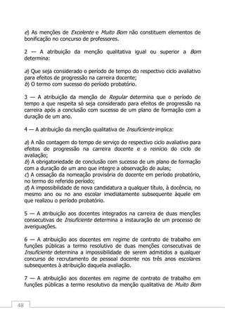 48
e) As menções de Excelente e Muito Bom não constituem elementos de
bonificação no concurso de professores.
2 — A atribuição da menção qualitativa igual ou superior a Bom
determina:
a) Que seja considerado o período de tempo do respectivo ciclo avaliativo
para efeitos de progressão na carreira docente;
b) O termo com sucesso do período probatório.
3 — A atribuição da menção de Regular determina que o período de
tempo a que respeita só seja considerado para efeitos de progressão na
carreira após a conclusão com sucesso de um plano de formação com a
duração de um ano.
4 — A atribuição da menção qualitativa de Insuficiente implica:
a) A não contagem do tempo de serviço do respectivo ciclo avaliativo para
efeitos de progressão na carreira docente e o reinício do ciclo de
avaliação;
b) A obrigatoriedade de conclusão com sucesso de um plano de formação
com a duração de um ano que integre a observação de aulas;
c) A cessação da nomeação provisória do docente em período probatório,
no termo do referido período;
d) A impossibilidade de nova candidatura a qualquer título, à docência, no
mesmo ano ou no ano escolar imediatamente subsequente àquele em
que realizou o período probatório.
5 — A atribuição aos docentes integrados na carreira de duas menções
consecutivas de Insuficiente determina a instauração de um processo de
averiguações.
6 — A atribuição aos docentes em regime de contrato de trabalho em
funções públicas a termo resolutivo de duas menções consecutivas de
Insuficiente determina a impossibilidade de serem admitidos a qualquer
concurso de recrutamento de pessoal docente nos três anos escolares
subsequentes à atribuição daquela avaliação.
7 — A atribuição aos docentes em regime de contrato de trabalho em
funções públicas a termo resolutivo da menção qualitativa de Muito Bom
 