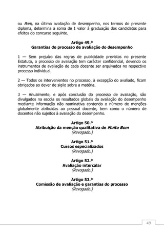 49
ou Bom, na última avaliação de desempenho, nos termos do presente
diploma, determina a soma de 1 valor à graduação dos candidatos para
efeitos do concurso seguinte.
Artigo 49.º
Garantias do processo de avaliação do desempenho
1 — Sem prejuízo das regras de publicidade previstas no presente
Estatuto, o processo de avaliação tem carácter confidencial, devendo os
instrumentos de avaliação de cada docente ser arquivados no respectivo
processo individual.
2 — Todos os intervenientes no processo, à excepção do avaliado, ficam
obrigados ao dever de sigilo sobre a matéria.
3 — Anualmente, e após conclusão do processo de avaliação, são
divulgados na escola os resultados globais da avaliação do desempenho
mediante informação não nominativa contendo o número de menções
globalmente atribuídas ao pessoal docente, bem como o número de
docentes não sujeitos à avaliação do desempenho.
Artigo 50.º
Atribuição da menção qualitativa de Muito Bom
(Revogado.)
Artigo 51.º
Cursos especializados
(Revogado.)
Artigo 52.º
Avaliação intercalar
(Revogado.)
Artigo 53.º
Comissão de avaliação e garantias do processo
(Revogado.)
 
