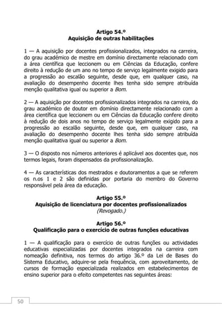 50
Artigo 54.º
Aquisição de outras habilitações
1 — A aquisição por docentes profissionalizados, integrados na carreira,
do grau académico de mestre em domínio directamente relacionado com
a área científica que leccionem ou em Ciências da Educação, confere
direito à redução de um ano no tempo de serviço legalmente exigido para
a progressão ao escalão seguinte, desde que, em qualquer caso, na
avaliação do desempenho docente lhes tenha sido sempre atribuída
menção qualitativa igual ou superior a Bom.
2 — A aquisição por docentes profissionalizados integrados na carreira, do
grau académico de doutor em domínio directamente relacionado com a
área científica que leccionem ou em Ciências da Educação confere direito
à redução de dois anos no tempo de serviço legalmente exigido para a
progressão ao escalão seguinte, desde que, em qualquer caso, na
avaliação do desempenho docente lhes tenha sido sempre atribuída
menção qualitativa igual ou superior a Bom.
3 — O disposto nos números anteriores é aplicável aos docentes que, nos
termos legais, foram dispensados da profissionalização.
4 — As características dos mestrados e doutoramentos a que se referem
os n.os 1 e 2 são definidas por portaria do membro do Governo
responsável pela área da educação.
Artigo 55.º
Aquisição de licenciatura por docentes profissionalizados
(Revogado.)
Artigo 56.º
Qualificação para o exercício de outras funções educativas
1 — A qualificação para o exercício de outras funções ou actividades
educativas especializadas por docentes integrados na carreira com
nomeação definitiva, nos termos do artigo 36.º da Lei de Bases do
Sistema Educativo, adquire-se pela frequência, com aproveitamento, de
cursos de formação especializada realizados em estabelecimentos de
ensino superior para o efeito competentes nas seguintes áreas:
 