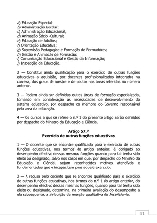 51
a) Educação Especial;
b) Administração Escolar;
c) Administração Educacional;
d) Animação Sócio -Cultural;
e) Educação de Adultos;
f) Orientação Educativa;
g) Supervisão Pedagógica e Formação de Formadores;
h) Gestão e Animação de Formação;
i) Comunicação Educacional e Gestão da Informação;
j) Inspecção da Educação.
2 — Constitui ainda qualificação para o exercício de outras funções
educativas a aquisição, por docentes profissionalizados integrados na
carreira, dos graus de mestre e de doutor nas áreas referidas no número
anterior.
3 — Podem ainda ser definidas outras áreas de formação especializada,
tomando em consideração as necessidades de desenvolvimento do
sistema educativo, por despacho do membro do Governo responsável
pela área da educação.
4 — Os cursos a que se refere o n.º 1 do presente artigo serão definidos
por despacho do Ministro da Educação e Ciência.
Artigo 57.º
Exercício de outras funções educativas
1 — O docente que se encontre qualificado para o exercício de outras
funções educativas, nos termos do artigo anterior, é obrigado ao
desempenho efectivo dessas mesmas funções quando para tal tenha sido
eleito ou designado, salvo nos casos em que, por despacho do Ministro da
Educação e Ciência, sejam reconhecidos motivos atendíveis e
fundamentados que o incapacitem para aquele exercício.
2 — A recusa pelo docente que se encontre qualificado para o exercício
de outras funções educativas, nos termos do n.º 1 do artigo anterior, do
desempenho efectivo dessas mesmas funções, quando para tal tenha sido
eleito ou designado, determina, na primeira avaliação do desempenho a
ela subsequente, a atribuição da menção qualitativa de Insuficiente.
 