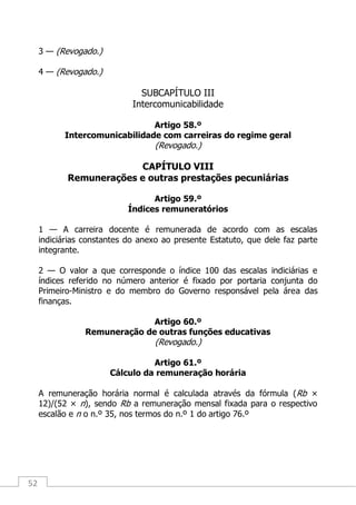 52
3 — (Revogado.)
4 — (Revogado.)
SUBCAPÍTULO III
Intercomunicabilidade
Artigo 58.º
Intercomunicabilidade com carreiras do regime geral
(Revogado.)
CAPÍTULO VIII
Remunerações e outras prestações pecuniárias
Artigo 59.º
Índices remuneratórios
1 — A carreira docente é remunerada de acordo com as escalas
indiciárias constantes do anexo ao presente Estatuto, que dele faz parte
integrante.
2 — O valor a que corresponde o índice 100 das escalas indiciárias e
índices referido no número anterior é fixado por portaria conjunta do
Primeiro-Ministro e do membro do Governo responsável pela área das
finanças.
Artigo 60.º
Remuneração de outras funções educativas
(Revogado.)
Artigo 61.º
Cálculo da remuneração horária
A remuneração horária normal é calculada através da fórmula (Rb ×
12)/(52 × n), sendo Rb a remuneração mensal fixada para o respectivo
escalão e n o n.º 35, nos termos do n.º 1 do artigo 76.º
 