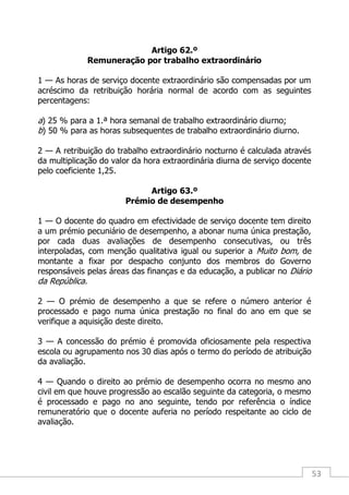 53
Artigo 62.º
Remuneração por trabalho extraordinário
1 — As horas de serviço docente extraordinário são compensadas por um
acréscimo da retribuição horária normal de acordo com as seguintes
percentagens:
a) 25 % para a 1.ª hora semanal de trabalho extraordinário diurno;
b) 50 % para as horas subsequentes de trabalho extraordinário diurno.
2 — A retribuição do trabalho extraordinário nocturno é calculada através
da multiplicação do valor da hora extraordinária diurna de serviço docente
pelo coeficiente 1,25.
Artigo 63.º
Prémio de desempenho
1 — O docente do quadro em efectividade de serviço docente tem direito
a um prémio pecuniário de desempenho, a abonar numa única prestação,
por cada duas avaliações de desempenho consecutivas, ou três
interpoladas, com menção qualitativa igual ou superior a Muito bom, de
montante a fixar por despacho conjunto dos membros do Governo
responsáveis pelas áreas das finanças e da educação, a publicar no Diário
da República.
2 — O prémio de desempenho a que se refere o número anterior é
processado e pago numa única prestação no final do ano em que se
verifique a aquisição deste direito.
3 — A concessão do prémio é promovida oficiosamente pela respectiva
escola ou agrupamento nos 30 dias após o termo do período de atribuição
da avaliação.
4 — Quando o direito ao prémio de desempenho ocorra no mesmo ano
civil em que houve progressão ao escalão seguinte da categoria, o mesmo
é processado e pago no ano seguinte, tendo por referência o índice
remuneratório que o docente auferia no período respeitante ao ciclo de
avaliação.
 
