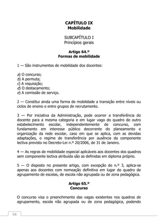 54
CAPÍTULO IX
Mobilidade
SUBCAPÍTULO I
Princípios gerais
Artigo 64.º
Formas de mobilidade
1 — São instrumentos de mobilidade dos docentes:
a) O concurso;
b) A permuta;
c) A requisição;
d) O destacamento;
e) A comissão de serviço.
2 — Constitui ainda uma forma de mobilidade a transição entre níveis ou
ciclos de ensino e entre grupos de recrutamento.
3 — Por iniciativa da Administração, pode ocorrer a transferência do
docente para a mesma categoria e em lugar vago do quadro de outro
estabelecimento escolar, independentemente de concurso, com
fundamento em interesse público decorrente do planeamento e
organização da rede escolar, caso em que se aplica, com as devidas
adaptações, o regime de transferência por ausência da componente
lectiva previsto no Decreto-Lei n.º 20/2006, de 31 de Janeiro.
4 — As regras de mobilidade especial aplicáveis aos docentes dos quadros
sem componente lectiva atribuída são as definidas em diploma próprio.
5 — O disposto no presente artigo, com excepção do n.º 3, aplica-se
apenas aos docentes com nomeação definitiva em lugar do quadro de
agrupamento de escolas, de escola não agrupada ou de zona pedagógica.
Artigo 65.º
Concurso
O concurso visa o preenchimento das vagas existentes nos quadros de
agrupamento, escola não agrupada ou de zona pedagógica, podendo
 