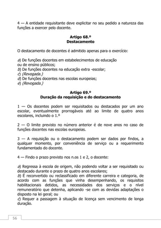 56
4 — A entidade requisitante deve explicitar no seu pedido a natureza das
funções a exercer pelo docente.
Artigo 68.º
Destacamento
O destacamento de docentes é admitido apenas para o exercício:
a) De funções docentes em estabelecimentos de educação
ou de ensino públicos;
b) De funções docentes na educação extra -escolar;
c) (Revogada.)
d) De funções docentes nas escolas europeias;
e) (Revogada.)
Artigo 69.º
Duração da requisição e do destacamento
1 — Os docentes podem ser requisitados ou destacados por um ano
escolar, eventualmente prorrogáveis até ao limite de quatro anos
escolares, incluindo o 1.º
2 — O limite previsto no número anterior é de nove anos no caso de
funções docentes nas escolas europeias.
3 — A requisição ou o destacamento podem ser dados por findos, a
qualquer momento, por conveniência de serviço ou a requerimento
fundamentado do docente.
4 — Findo o prazo previsto nos n.os 1 e 2, o docente:
a) Regressa à escola de origem, não podendo voltar a ser requisitado ou
destacado durante o prazo de quatro anos escolares;
b) É reconvertido ou reclassificado em diferente carreira e categoria, de
acordo com as funções que vinha desempenhando, os requisitos
habilitacionais detidos, as necessidades dos serviços e o nível
remuneratório que detenha, aplicando -se com as devidas adaptações o
disposto na lei geral; ou
c) Requer a passagem à situação de licença sem vencimento de longa
duração.
 