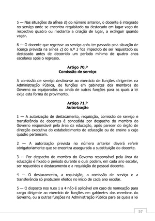 57
5 — Nas situações da alínea b) do número anterior, o docente é integrado
no serviço onde se encontra requisitado ou destacado em lugar vago do
respectivo quadro ou mediante a criação de lugar, a extinguir quando
vagar.
6 — O docente que regresse ao serviço após ter passado pela situação de
licença prevista na alínea c) do n.º 3 fica impedido de ser requisitado ou
destacado antes de decorrido um período mínimo de quatro anos
escolares após o regresso.
Artigo 70.º
Comissão de serviço
A comissão de serviço destina-se ao exercício de funções dirigentes na
Administração Pública, de funções em gabinetes dos membros do
Governo ou equiparados ou ainda de outras funções para as quais a lei
exija esta forma de provimento.
Artigo 71.º
Autorização
1 — A autorização de destacamento, requisição, comissão de serviço e
transferência de docentes é concedida por despacho do membro do
Governo responsável pela área da educação, após parecer do órgão de
direcção executiva do estabelecimento de educação ou de ensino a cujo
quadro pertencem.
2 — A autorização prevista no número anterior deverá referir
obrigatoriamente que se encontra assegurada a substituição do docente.
3 — Por despacho do membro do Governo responsável pela área da
educação é fixado o período durante o qual podem, em cada ano escolar,
ser requeridos o destacamento e a requisição de pessoal docente.
4 — O destacamento, a requisição, a comissão de serviço e a
transferência só produzem efeitos no início de cada ano escolar.
5 — O disposto nos n.os 1 a 4 não é aplicável em caso de nomeação para
cargo dirigente ao exercício de funções em gabinetes dos membros do
Governo, ou a outras funções na Administração Pública para as quais a lei
 