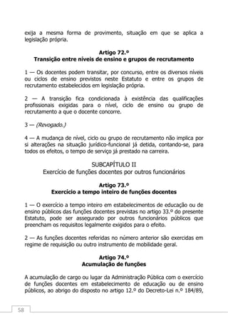 58
exija a mesma forma de provimento, situação em que se aplica a
legislação própria.
Artigo 72.º
Transição entre níveis de ensino e grupos de recrutamento
1 — Os docentes podem transitar, por concurso, entre os diversos níveis
ou ciclos de ensino previstos neste Estatuto e entre os grupos de
recrutamento estabelecidos em legislação própria.
2 — A transição fica condicionada à existência das qualificações
profissionais exigidas para o nível, ciclo de ensino ou grupo de
recrutamento a que o docente concorre.
3 — (Revogado.)
4 — A mudança de nível, ciclo ou grupo de recrutamento não implica por
si alterações na situação jurídico-funcional já detida, contando-se, para
todos os efeitos, o tempo de serviço já prestado na carreira.
SUBCAPÍTULO II
Exercício de funções docentes por outros funcionários
Artigo 73.º
Exercício a tempo inteiro de funções docentes
1 — O exercício a tempo inteiro em estabelecimentos de educação ou de
ensino públicos das funções docentes previstas no artigo 33.º do presente
Estatuto, pode ser assegurado por outros funcionários públicos que
preencham os requisitos legalmente exigidos para o efeito.
2 — As funções docentes referidas no número anterior são exercidas em
regime de requisição ou outro instrumento de mobilidade geral.
Artigo 74.º
Acumulação de funções
A acumulação de cargo ou lugar da Administração Pública com o exercício
de funções docentes em estabelecimento de educação ou de ensino
públicos, ao abrigo do disposto no artigo 12.º do Decreto-Lei n.º 184/89,
 