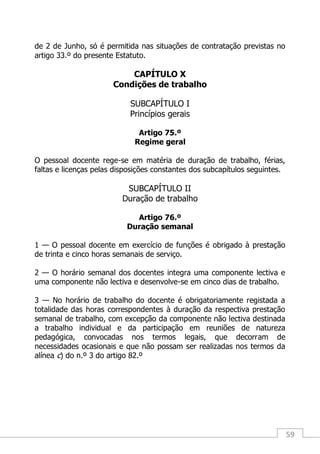 59
de 2 de Junho, só é permitida nas situações de contratação previstas no
artigo 33.º do presente Estatuto.
CAPÍTULO X
Condições de trabalho
SUBCAPÍTULO I
Princípios gerais
Artigo 75.º
Regime geral
O pessoal docente rege-se em matéria de duração de trabalho, férias,
faltas e licenças pelas disposições constantes dos subcapítulos seguintes.
SUBCAPÍTULO II
Duração de trabalho
Artigo 76.º
Duração semanal
1 — O pessoal docente em exercício de funções é obrigado à prestação
de trinta e cinco horas semanais de serviço.
2 — O horário semanal dos docentes integra uma componente lectiva e
uma componente não lectiva e desenvolve-se em cinco dias de trabalho.
3 — No horário de trabalho do docente é obrigatoriamente registada a
totalidade das horas correspondentes à duração da respectiva prestação
semanal de trabalho, com excepção da componente não lectiva destinada
a trabalho individual e da participação em reuniões de natureza
pedagógica, convocadas nos termos legais, que decorram de
necessidades ocasionais e que não possam ser realizadas nos termos da
alínea c) do n.º 3 do artigo 82.º
 