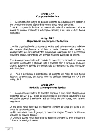 60
Artigo 77.º
Componente lectiva
1 — A componente lectiva do pessoal docente da educação pré-escolar e
do 1.º ciclo do ensino básico é de vinte e cinco horas semanais.
2 — A componente lectiva do pessoal docente dos restantes ciclos e
níveis de ensino, incluindo a educação especial, é de vinte e duas horas
semanais.
Artigo 78.º
Organização da componente lectiva
1 — Na organização da componente lectiva será tido em conta o máximo
de turmas disciplinares a atribuir a cada docente, de molde a,
considerados os correspondentes programas, assegurar-lhe o necessário
equilíbrio global, garantindo um elevado nível de qualidade ao ensino.
2 — A componente lectiva do horário do docente corresponde ao número
de horas leccionadas e abrange todo o trabalho com a turma ou grupo de
alunos durante o período de leccionação da disciplina ou área curricular
não disciplinar.
3 — Não é permitida a distribuição ao docente de mais de seis horas
lectivas consecutivas, de acordo com os períodos referidos no n.º 2 do
artigo 94.º
Artigo 79.º
Redução da componente lectiva
1 — A componente lectiva do trabalho semanal a que estão obrigados os
docentes dos 2.º e 3.º ciclos do ensino básico, do ensino secundário e da
educação especial é reduzida, até ao limite de oito horas, nos termos
seguintes:
a) De duas horas logo que os docentes atinjam 50 anos de idade e 15
anos de serviço docente;
b) De mais duas horas logo que os docentes atinjam 55 anos de idade e
20 anos de serviço docente;
c) De mais quatro horas logo que os docentes atinjam 60 anos de idade e
25 anos de serviço docente.
 
