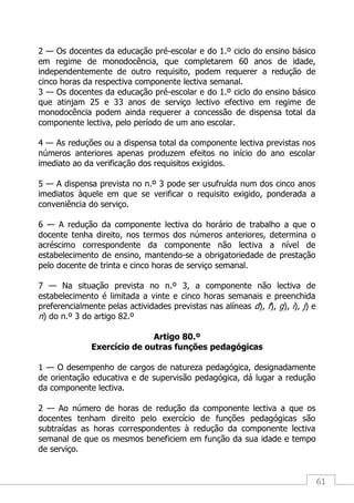 61
2 — Os docentes da educação pré-escolar e do 1.º ciclo do ensino básico
em regime de monodocência, que completarem 60 anos de idade,
independentemente de outro requisito, podem requerer a redução de
cinco horas da respectiva componente lectiva semanal.
3 — Os docentes da educação pré-escolar e do 1.º ciclo do ensino básico
que atinjam 25 e 33 anos de serviço lectivo efectivo em regime de
monodocência podem ainda requerer a concessão de dispensa total da
componente lectiva, pelo período de um ano escolar.
4 — As reduções ou a dispensa total da componente lectiva previstas nos
números anteriores apenas produzem efeitos no início do ano escolar
imediato ao da verificação dos requisitos exigidos.
5 — A dispensa prevista no n.º 3 pode ser usufruída num dos cinco anos
imediatos àquele em que se verificar o requisito exigido, ponderada a
conveniência do serviço.
6 — A redução da componente lectiva do horário de trabalho a que o
docente tenha direito, nos termos dos números anteriores, determina o
acréscimo correspondente da componente não lectiva a nível de
estabelecimento de ensino, mantendo-se a obrigatoriedade de prestação
pelo docente de trinta e cinco horas de serviço semanal.
7 — Na situação prevista no n.º 3, a componente não lectiva de
estabelecimento é limitada a vinte e cinco horas semanais e preenchida
preferencialmente pelas actividades previstas nas alíneas d), f), g), i), j) e
n) do n.º 3 do artigo 82.º
Artigo 80.º
Exercício de outras funções pedagógicas
1 — O desempenho de cargos de natureza pedagógica, designadamente
de orientação educativa e de supervisão pedagógica, dá lugar a redução
da componente lectiva.
2 — Ao número de horas de redução da componente lectiva a que os
docentes tenham direito pelo exercício de funções pedagógicas são
subtraídas as horas correspondentes à redução da componente lectiva
semanal de que os mesmos beneficiem em função da sua idade e tempo
de serviço.
 