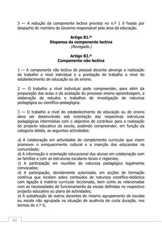 62
3 — A redução da componente lectiva prevista no n.º 1 é fixada por
despacho do membro do Governo responsável pela área da educação.
Artigo 81.º
Dispensa da componente lectiva
(Revogado.)
Artigo 82.º
Componente não lectiva
1 — A componente não lectiva do pessoal docente abrange a realização
de trabalho a nível individual e a prestação de trabalho a nível do
estabelecimento de educação ou de ensino.
2 — O trabalho a nível individual pode compreender, para além da
preparação das aulas e da avaliação do processo ensino-aprendizagem, a
elaboração de estudos e trabalhos de investigação de natureza
pedagógica ou científico-pedagógica.
3 — O trabalho a nível do estabelecimento de educação ou de ensino
deve ser desenvolvido sob orientação das respectivas estruturas
pedagógicas intermédias com o objectivo de contribuir para a realização
do projecto educativo da escola, podendo compreender, em função da
categoria detida, as seguintes actividades:
a) A colaboração em actividades de complemento curricular que visem
promover o enriquecimento cultural e a inserção dos educandos na
comunidade;
b) A informação e orientação educacional dos alunos em colaboração com
as famílias e com as estruturas escolares locais e regionais;
c) A participação em reuniões de natureza pedagógica legalmente
convocadas;
d) A participação, devidamente autorizada, em acções de formação
contínua que incidam sobre conteúdos de natureza científico-didáctica
com ligação à matéria curricular leccionada, bem como as relacionadas
com as necessidades de funcionamento da escola definidas no respectivo
projecto educativo ou plano de actividades;
e) A substituição de outros docentes do mesmo agrupamento de escolas
ou escola não agrupada na situação de ausência de curta duração, nos
termos do n.º 5;
 