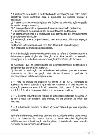 63
f) A realização de estudos e de trabalhos de investigação que entre outros
objectivos visem contribuir para a promoção do sucesso escolar e
educativo;
g) A assessoria técnico-pedagógica de órgãos de administração e gestão
da escola ou agrupamento;
h) O acompanhamento e apoio aos docentes em período probatório;
i) O desempenho de outros cargos de coordenação pedagógica;
j) O acompanhamento e a supervisão das actividades de enriquecimento
e complemento curricular;
l) A orientação e o acompanhamento dos alunos nos diferentes espaços
escolares;
m) O apoio individual a alunos com dificuldades de aprendizagem;
n) A produção de materiais pedagógicos.
4 — A distribuição de serviço docente a que se refere o número anterior é
determinada pelo órgão de direcção executiva, ouvido o conselho
pedagógico e as estruturas de coordenação intermédias, de forma a:
a) Assegurar que as necessidades de acompanhamento pedagógico e
disciplinar dos alunos são satisfeitas;
b) Permitir a realização de actividades educativas que se mostrem
necessárias à plena ocupação dos alunos durante o período de
permanência no estabelecimento escolar.
5 — Para os efeitos do disposto na alínea e) do n.º 3, considera-se
ausência de curta duração a que não for superior a 5 dias lectivos na
educação pré-escolar e no 1.º ciclo do ensino básico ou a 10 dias lectivos
nos 2.º e 3.º ciclos do ensino básico e no ensino secundário.
6 — O docente incumbido de realizar as actividades referidas na alínea e)
do n.º 3 deve ser avisado, pelo menos, no dia anterior ao início das
mesmas.
7 — A substituição prevista na alínea e) do n.º 3 tem lugar nos seguintes
termos:
a) Preferencialmente, mediante permuta da actividade lectiva programada
entre os docentes da mesma turma ou entre docentes legalmente
habilitados para a leccionação da disciplina, no âmbito do departamento
curricular ou do conselho de docentes;
 