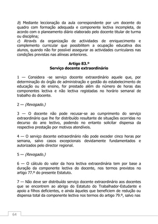 64
b) Mediante leccionação da aula correspondente por um docente do
quadro com formação adequada e componente lectiva incompleta, de
acordo com o planeamento diário elaborado pelo docente titular de turma
ou disciplina;
c) Através da organização de actividades de enriquecimento e
complemento curricular que possibilitem a ocupação educativa dos
alunos, quando não for possível assegurar as actividades curriculares nas
condições previstas nas alíneas anteriores.
Artigo 83.º
Serviço docente extraordinário
1 — Considera -se serviço docente extraordinário aquele que, por
determinação do órgão de administração e gestão do estabelecimento de
educação ou de ensino, for prestado além do número de horas das
componentes lectiva e não lectiva registadas no horário semanal de
trabalho do docente.
2 — (Revogado.)
3 — O docente não pode recusar-se ao cumprimento do serviço
extraordinário que lhe for distribuído resultante de situações ocorridas no
decurso do ano lectivo, podendo no entanto solicitar dispensa da
respectiva prestação por motivos atendíveis.
4 — O serviço docente extraordinário não pode exceder cinco horas por
semana, salvo casos excepcionais devidamente fundamentados e
autorizados pelo director regional.
5 — (Revogado.)
6 — O cálculo do valor da hora lectiva extraordinária tem por base a
duração da componente lectiva do docente, nos termos previstos no
artigo 77.º do presente Estatuto.
7 — Não deve ser distribuído serviço docente extraordinário aos docentes
que se encontrem ao abrigo do Estatuto do Trabalhador-Estudante e
apoio a filhos deficientes, e ainda àqueles que beneficiem de redução ou
dispensa total da componente lectiva nos termos do artigo 79.º, salvo nas
 