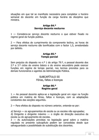 65
situações em que tal se manifeste necessário para completar o horário
semanal do docente em função da carga horária da disciplina que
ministra.
Artigo 84.º
Serviço docente nocturno
1 — Considera-se serviço docente nocturno o que estiver fixado no
regime geral da função pública.
2 — Para efeitos de cumprimento da componente lectiva, as horas de
serviço docente nocturno são bonificadas com o factor 1,5, arredondado
por defeito.
Artigo 85.º
Tempo parcial
Sem prejuízo do disposto no n.º 1 do artigo 79.º, o pessoal docente dos
2.º e 3.º ciclos do ensino básico e do ensino secundário pode exercer
funções em regime de tempo parcial, nos termos previstos para os
demais funcionários e agentes da Administração Pública.
SUBCAPÍTULO III
Férias, faltas e licenças
Artigo 86.º
Regime geral
1 — Ao pessoal docente aplica-se a legislação geral em vigor na função
pública em matéria de férias, faltas e licenças, com as adaptações
constantes das secções seguintes.
2 — Para efeitos do disposto no número anterior, entende-se por:
a) Serviço — os agrupamentos de escola ou as escolas não agrupadas;
b) Dirigente e dirigente máximo — o órgão de direcção executiva da
escola ou do agrupamento de escolas.
3 — As autorizações previstas na legislação geral sobre a matéria
regulada no presente subcapítulo podem ser concedidas desde que
salvaguardada a possibilidade de substituição dos docentes.
 