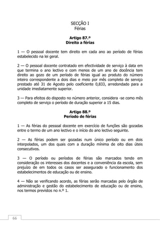 66
SECÇÃO I
Férias
Artigo 87.º
Direito a férias
1 — O pessoal docente tem direito em cada ano ao período de férias
estabelecido na lei geral.
2 — O pessoal docente contratado em efectividade de serviço à data em
que termina o ano lectivo e com menos de um ano de docência tem
direito ao gozo de um período de férias igual ao produto do número
inteiro correspondente a dois dias e meio por mês completo de serviço
prestado até 31 de Agosto pelo coeficiente 0,833, arredondado para a
unidade imediatamente superior.
3 — Para efeitos do disposto no número anterior, considera -se como mês
completo de serviço o período de duração superior a 15 dias.
Artigo 88.º
Período de férias
1 — As férias do pessoal docente em exercício de funções são gozadas
entre o termo de um ano lectivo e o início do ano lectivo seguinte.
2 — As férias podem ser gozadas num único período ou em dois
interpolados, um dos quais com a duração mínima de oito dias úteis
consecutivos.
3 — O período ou períodos de férias são marcados tendo em
consideração os interesses dos docentes e a conveniência da escola, sem
prejuízo de em todos os casos ser assegurado o funcionamento dos
estabelecimentos de educação ou de ensino.
4 — Não se verificando acordo, as férias serão marcadas pelo órgão de
administração e gestão do estabelecimento de educação ou de ensino,
nos termos previstos no n.º 1.
 