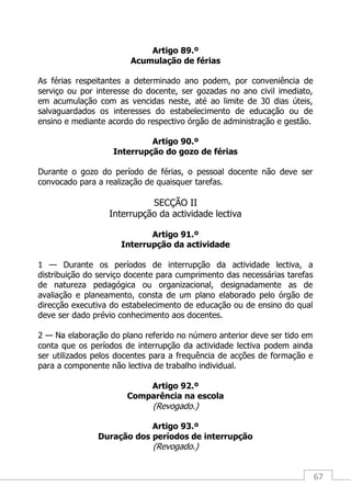 67
Artigo 89.º
Acumulação de férias
As férias respeitantes a determinado ano podem, por conveniência de
serviço ou por interesse do docente, ser gozadas no ano civil imediato,
em acumulação com as vencidas neste, até ao limite de 30 dias úteis,
salvaguardados os interesses do estabelecimento de educação ou de
ensino e mediante acordo do respectivo órgão de administração e gestão.
Artigo 90.º
Interrupção do gozo de férias
Durante o gozo do período de férias, o pessoal docente não deve ser
convocado para a realização de quaisquer tarefas.
SECÇÃO II
Interrupção da actividade lectiva
Artigo 91.º
Interrupção da actividade
1 — Durante os períodos de interrupção da actividade lectiva, a
distribuição do serviço docente para cumprimento das necessárias tarefas
de natureza pedagógica ou organizacional, designadamente as de
avaliação e planeamento, consta de um plano elaborado pelo órgão de
direcção executiva do estabelecimento de educação ou de ensino do qual
deve ser dado prévio conhecimento aos docentes.
2 — Na elaboração do plano referido no número anterior deve ser tido em
conta que os períodos de interrupção da actividade lectiva podem ainda
ser utilizados pelos docentes para a frequência de acções de formação e
para a componente não lectiva de trabalho individual.
Artigo 92.º
Comparência na escola
(Revogado.)
Artigo 93.º
Duração dos períodos de interrupção
(Revogado.)
 