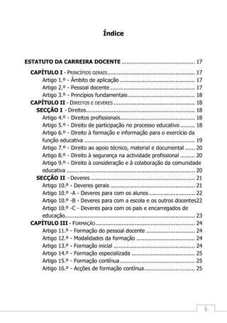 5
Índice
ESTATUTO DA CARREIRA DOCENTE ............................................. 17
CAPÍTULO I - PRINCÍPIOS GERAIS...................................................... 17
Artigo 1.º - Âmbito de aplicação .............................................. 17
Artigo 2.º - Pessoal docente .................................................... 17
Artigo 3.º - Princípios fundamentais ......................................... 18
CAPÍTULO II - DIREITOS E DEVERES .................................................. 18
SECÇÃO I - Direitos................................................................... 18
Artigo 4.º - Direitos profissionais.............................................. 18
Artigo 5.º - Direito de participação no processo educativo ......... 18
Artigo 6.º - Direito à formação e informação para o exercício da
função educativa .................................................................... 19
Artigo 7.º - Direito ao apoio técnico, material e documental ...... 20
Artigo 8.º - Direito à segurança na actividade profissional ......... 20
Artigo 9.º - Direito à consideração e à colaboração da comunidade
educativa ............................................................................... 20
SECÇÃO II - Deveres ................................................................ 21
Artigo 10.º - Deveres gerais .................................................... 21
Artigo 10.º -A - Deveres para com os alunos ............................ 22
Artigo 10.º -B - Deveres para com a escola e os outros docentes22
Artigo 10.º -C - Deveres para com os pais e encarregados de
educação................................................................................ 23
CAPÍTULO III - FORMAÇÃO............................................................. 24
Artigo 11.º - Formação do pessoal docente .............................. 24
Artigo 12.º - Modalidades da formação .................................... 24
Artigo 13.º - Formação inicial .................................................. 24
Artigo 14.º - Formação especializada ....................................... 25
Artigo 15.º - Formação contínua .............................................. 25
Artigo 16.º - Acções de formação contínua............................... 25
 