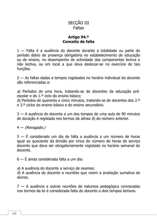 68
SECÇÃO III
Faltas
Artigo 94.º
Conceito de falta
1 — Falta é a ausência do docente durante a totalidade ou parte do
período diário de presença obrigatória no estabelecimento de educação
ou de ensino, no desempenho de actividade das componentes lectiva e
não lectiva, ou em local a que deva deslocar-se no exercício de tais
funções.
2 — As faltas dadas a tempos registados no horário individual do docente
são referenciadas a:
a) Períodos de uma hora, tratando-se de docentes da educação pré-
escolar e do 1.º ciclo do ensino básico;
b) Períodos de quarenta e cinco minutos, tratando-se de docentes dos 2.º
e 3.º ciclos do ensino básico e do ensino secundário.
3 — A ausência do docente a um dos tempos de uma aula de 90 minutos
de duração é registada nos termos da alínea b) do número anterior.
4 — (Revogado.)
5 — É considerado um dia de falta a ausência a um número de horas
igual ao quociente da divisão por cinco do número de horas de serviço
docente que deva ser obrigatoriamente registado no horário semanal do
docente.
6 — É ainda considerada falta a um dia:
a) A ausência do docente a serviço de exames;
b) A ausência do docente a reuniões que visem a avaliação sumativa de
alunos.
7 — A ausência a outras reuniões de natureza pedagógica convocadas
nos termos da lei é considerada falta do docente a dois tempos lectivos.
 