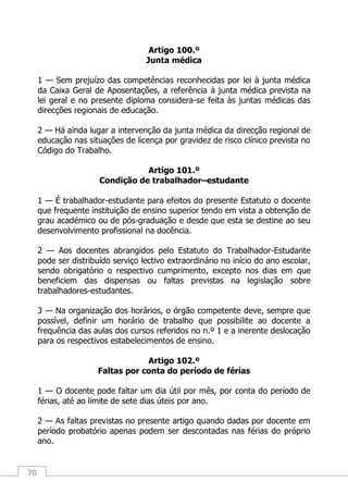 70
Artigo 100.º
Junta médica
1 — Sem prejuízo das competências reconhecidas por lei à junta médica
da Caixa Geral de Aposentações, a referência à junta médica prevista na
lei geral e no presente diploma considera-se feita às juntas médicas das
direcções regionais de educação.
2 — Há ainda lugar a intervenção da junta médica da direcção regional de
educação nas situações de licença por gravidez de risco clínico prevista no
Código do Trabalho.
Artigo 101.º
Condição de trabalhador–estudante
1 — É trabalhador-estudante para efeitos do presente Estatuto o docente
que frequente instituição de ensino superior tendo em vista a obtenção de
grau académico ou de pós-graduação e desde que esta se destine ao seu
desenvolvimento profissional na docência.
2 — Aos docentes abrangidos pelo Estatuto do Trabalhador-Estudante
pode ser distribuído serviço lectivo extraordinário no início do ano escolar,
sendo obrigatório o respectivo cumprimento, excepto nos dias em que
beneficiem das dispensas ou faltas previstas na legislação sobre
trabalhadores-estudantes.
3 — Na organização dos horários, o órgão competente deve, sempre que
possível, definir um horário de trabalho que possibilite ao docente a
frequência das aulas dos cursos referidos no n.º 1 e a inerente deslocação
para os respectivos estabelecimentos de ensino.
Artigo 102.º
Faltas por conta do período de férias
1 — O docente pode faltar um dia útil por mês, por conta do período de
férias, até ao limite de sete dias úteis por ano.
2 — As faltas previstas no presente artigo quando dadas por docente em
período probatório apenas podem ser descontadas nas férias do próprio
ano.
 