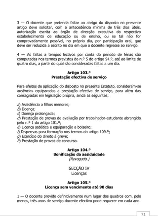 71
3 — O docente que pretenda faltar ao abrigo do disposto no presente
artigo deve solicitar, com a antecedência mínima de três dias úteis,
autorização escrita ao órgão de direcção executiva do respectivo
estabelecimento de educação ou de ensino, ou se tal não for
comprovadamente possível, no próprio dia, por participação oral, que
deve ser reduzida a escrito no dia em que o docente regresse ao serviço.
4 — As faltas a tempos lectivos por conta do período de férias são
computadas nos termos previstos do n.º 5 do artigo 94.º, até ao limite de
quatro dias, a partir do qual são consideradas faltas a um dia.
Artigo 103.º
Prestação efectiva de serviço
Para efeitos de aplicação do disposto no presente Estatuto, consideram-se
ausências equiparadas a prestação efectiva de serviço, para além das
consagradas em legislação própria, ainda as seguintes:
a) Assistência a filhos menores;
b) Doença;
c) Doença prolongada;
d) Prestação de provas de avaliação por trabalhador-estudante abrangido
pelo n.º 1 do artigo 101.º;
e) Licença sabática e equiparação a bolseiro;
f) Dispensas para formação nos termos do artigo 109.º;
g) Exercício do direito à greve;
h) Prestação de provas de concurso.
Artigo 104.º
Bonificação da assiduidade
(Revogado.)
SECÇÃO IV
Licenças
Artigo 105.º
Licença sem vencimento até 90 dias
1 — O docente provido definitivamente num lugar dos quadros com, pelo
menos, três anos de serviço docente efectivo pode requerer em cada ano
 